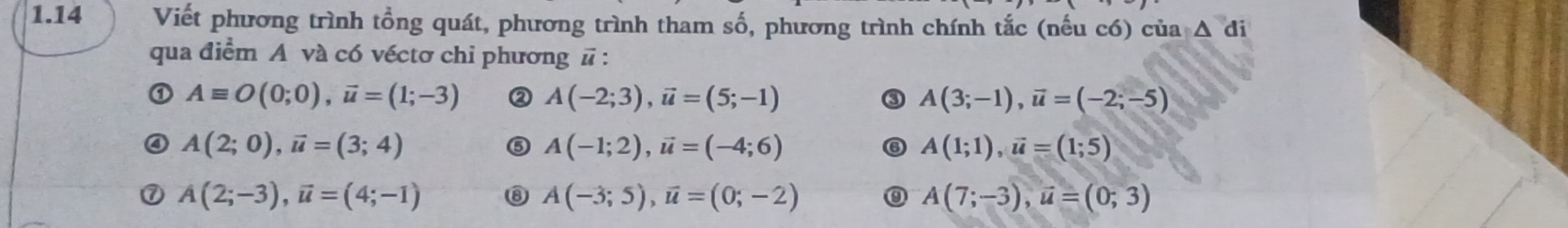 1.14 Viết phương trình tổng quát, phương trình tham số, phương trình chính tắc (nếu có) của △ di
qua điểm A và có véctơ chỉ phương vector u.
Aequiv O(0;0), vector u=(1;-3) ② A(-2;3), vector u=(5;-1) ③ A(3;-1), vector u=(-2;-5)
A(2;0), vector u=(3;4)
⑤ A(-1;2), vector u=(-4;6)
A(1;1), vector u=(1;5)
A(2;-3), vector u=(4;-1) ⑧ A(-3;5), vector u=(0;-2) 0 A(7;-3), vector u=(0;3)