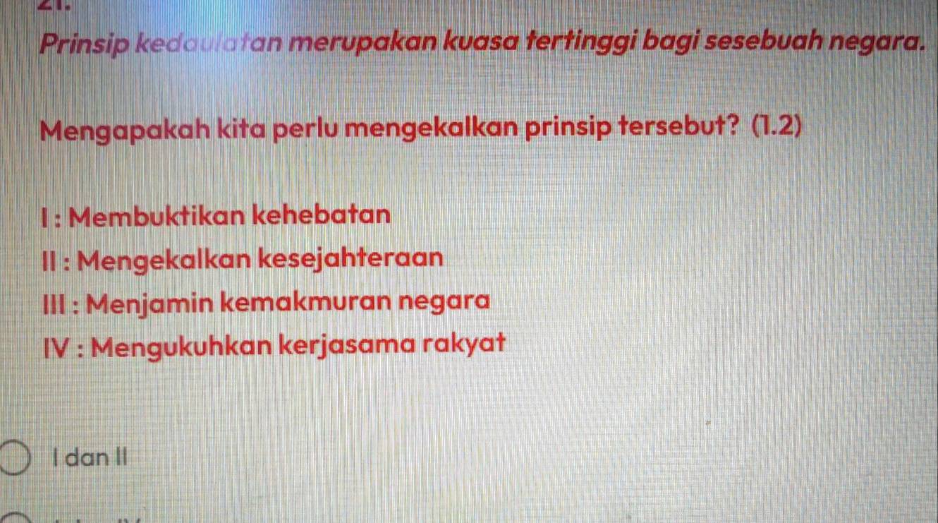 GI
Prinsip kedaulatan merupakan kuasa tertinggi bagi sesebuah negara.
Mengapakah kita perlu mengekalkan prinsip tersebut? (1.2)
I : Membuktikan kehebatan
II : Mengekalkan kesejahteraan
III : Menjamin kemakmuran negara
IV : Mengukuhkan kerjasama rakyat
I dan II