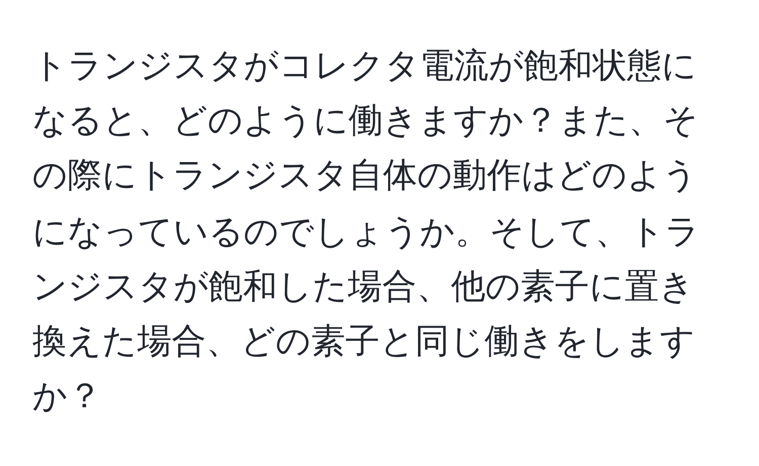 トランジスタがコレクタ電流が飽和状態になると、どのように働きますか？また、その際にトランジスタ自体の動作はどのようになっているのでしょうか。そして、トランジスタが飽和した場合、他の素子に置き換えた場合、どの素子と同じ働きをしますか？