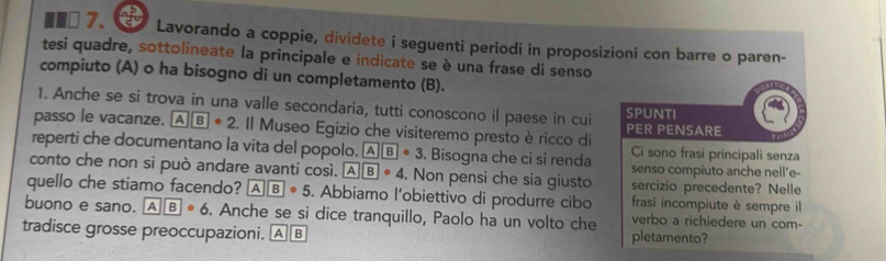 Lavorando a coppie, dividete i seguenti periodi in proposizioni con barre o paren- 
tesi quadre, sottolineate la principale e indicate se è una frase di senso 
compiuto (A) o ha bisogno di un completamento (B). 
1. Anche se si trova in una valle secondaria, tutti conoscono il paese in cui SPUNTI 
passo le vacanze. AB· 2. Il Museo Egizio che visiteremo presto è ricco di PER PENSARE 
Ci sono frasi principali senza 
reperti che documentano la vita del popolo. AB· 3. Bisogna che ci si renda senso compiuto anche nell'e- 
conto che non si può andare avanti così. AB· 4. Non pensi che sia giusto sercizio precedente? Nelle 
quello che stiamo facendo? AB· 5. Abbiamo l'obiettivo di produrre cibo frasi incompiute è sempre il 
buono e sano. AB· 6. Anche se si dice tranquillo, Paolo ha un volto che verbo a richiedere un com- 
tradisce grosse preoccupazioni. A B pletamento?