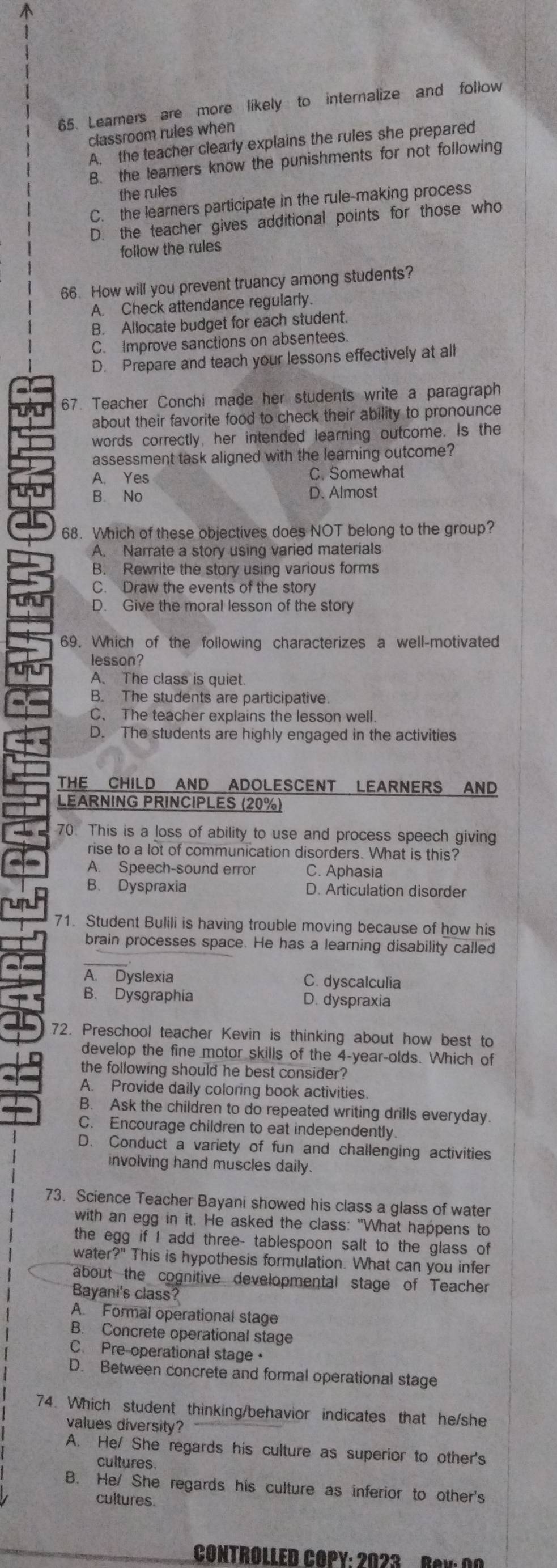 Learers are more likely to internalize and follow
classroom rules when
A. the teacher clearly explains the rules she prepared
B. the learners know the punishments for not following
the rules
C. the learners participate in the rule-making process
D. the teacher gives additional points for those who
follow the rules
66. How will you prevent truancy among students?
A. Check attendance regularly.
B. Allocate budget for each student.
C. Improve sanctions on absentees.
D. Prepare and teach your lessons effectively at all
67. Teacher Conchi made her students write a paragraph
about their favorite food to check their ability to pronounce
words correctly, her intended learning outcome. Is the
assessment task aligned with the learning outcome?
A. Yes C. Somewhat
B. No D. Almost
68. Which of these objectives does NOT belong to the group?
A. Narrate a story using varied materials
B. Rewrite the story using various forms
C. Draw the events of the story
D. Give the moral lesson of the story
69. Which of the following characterizes a well-motivated
lesson?
A. The class is quiet.
B. The students are participative
C. The teacher explains the lesson well.
D. The students are highly engaged in the activities
THE CHILD AND ADOLESCENT LEARNERS AND
LEARNING PRINCIPLES (20%)
70. This is a loss of ability to use and process speech giving
rise to a lot of communication disorders. What is this?
A. Speech-sound error C. Aphasia
B. Dyspraxia D. Articulation disorder
71. Student Bulili is having trouble moving because of how his
brain processes space. He has a learning disability called
A. Dyslexia C. dyscalculia
B. Dysgraphia D. dyspraxia
72. Preschool teacher Kevin is thinking about how best to
develop the fine motor skills of the 4-year-olds. Which of
the following should he best consider?
A. Provide daily coloring book activities.
B. Ask the children to do repeated writing drills everyday.
C. Encourage children to eat independently.
D. Conduct a variety of fun and challenging activities
involving hand muscles daily.
73. Science Teacher Bayani showed his class a glass of water
with an egg in it. He asked the class: "What happens to
the egg if I add three- tablespoon salt to the glass of
water?" This is hypothesis formulation. What can you infer
about the cognitive developmental stage of Teacher
Bayani's class?
A. Formal operational stage
B. Concrete operational stage
CPre-operational stage ·
D. Between concrete and formal operational stage
74. Which student thinking/behavior indicates that he/she
values diversity?
A. He/ She regards his culture as superior to other's
cultures
B. He/ She regards his culture as inferior to other's
cultures.
CONTROLLED COPY: 2023 Bey: 00