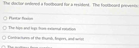 The doctor ordered a footboard for a resident. The footboard prevents:
Plantar flexion
The hips and legs from external rotation
Contractures of the thumb, fingers, and wrist
The matt