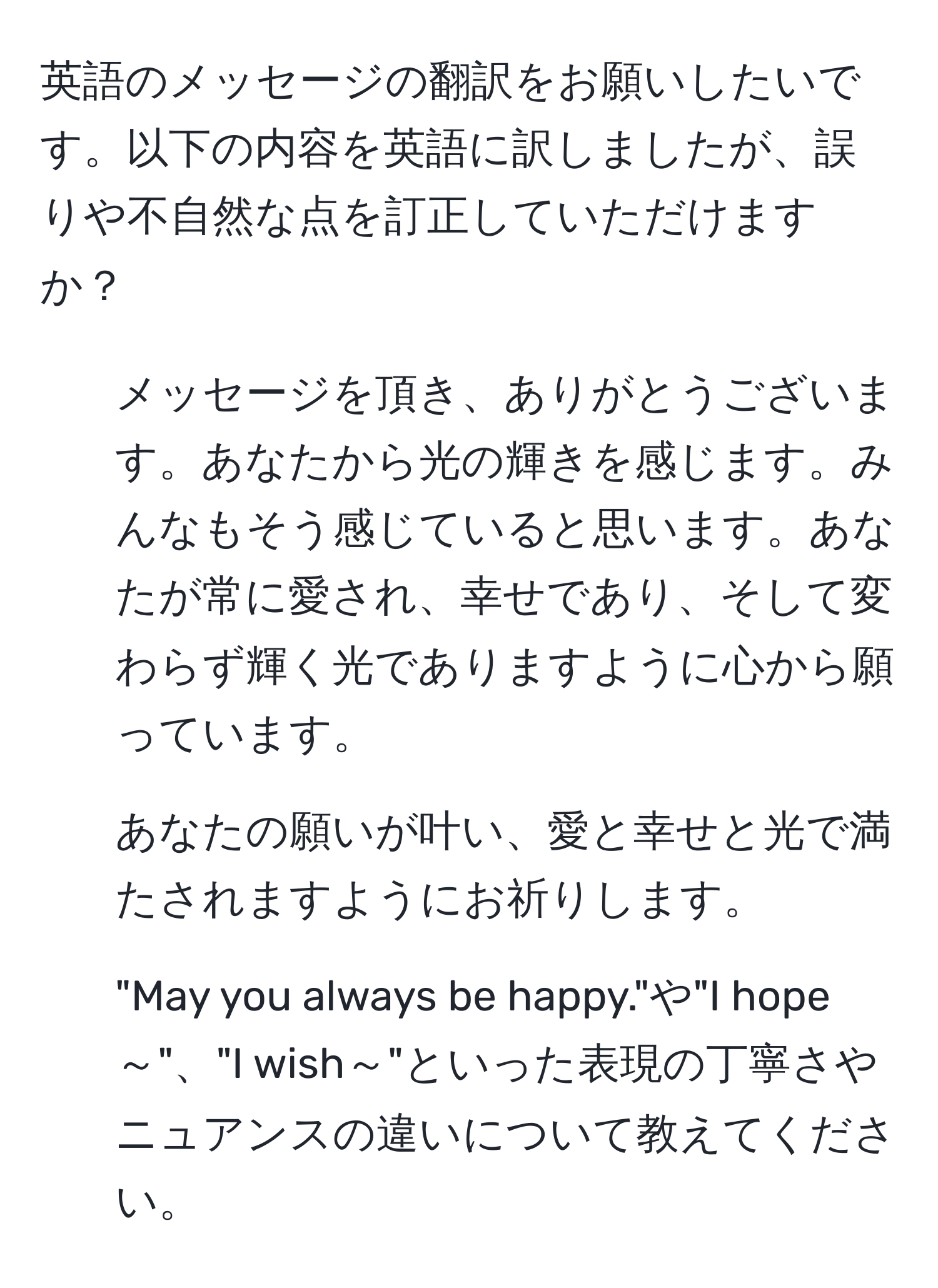 英語のメッセージの翻訳をお願いしたいです。以下の内容を英語に訳しましたが、誤りや不自然な点を訂正していただけますか？  
1. メッセージを頂き、ありがとうございます。あなたから光の輝きを感じます。みんなもそう感じていると思います。あなたが常に愛され、幸せであり、そして変わらず輝く光でありますように心から願っています。  
2. あなたの願いが叶い、愛と幸せと光で満たされますようにお祈りします。  
3. "May you always be happy."や"I hope～"、"I wish～"といった表現の丁寧さやニュアンスの違いについて教えてください。