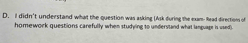 didn’t understand what the question was asking (Ask during the exam- Read directions of 
homework questions carefully when studying to understand what language is used).