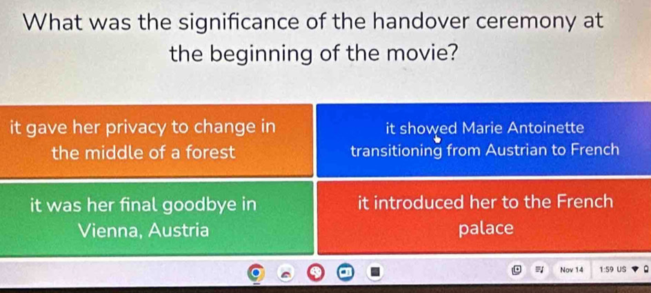 What was the significance of the handover ceremony at
the beginning of the movie?
it gave her privacy to change in it showed Marie Antoinette
the middle of a forest transitioning from Austrian to French
it was her final goodbye in it introduced her to the French
Vienna, Austria palace
Nov 14 1:59 US Q