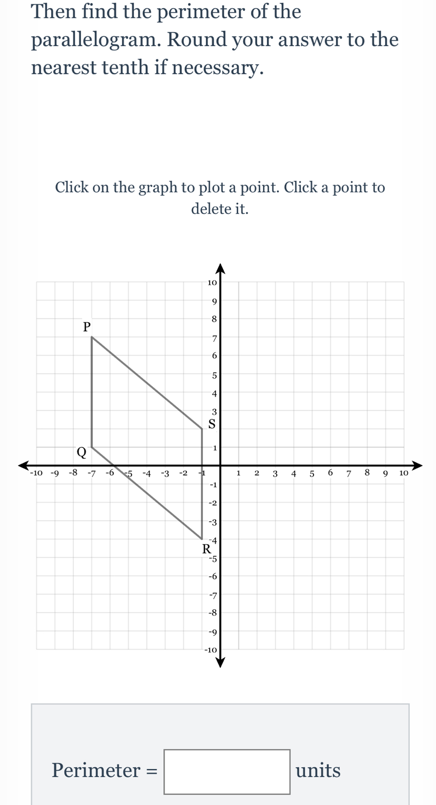 Then find the perimeter of the 
parallelogram. Round your answer to the 
nearest tenth if necessary. 
Click on the graph to plot a point. Click a point to 
delete it. 
Perimeter =□ units