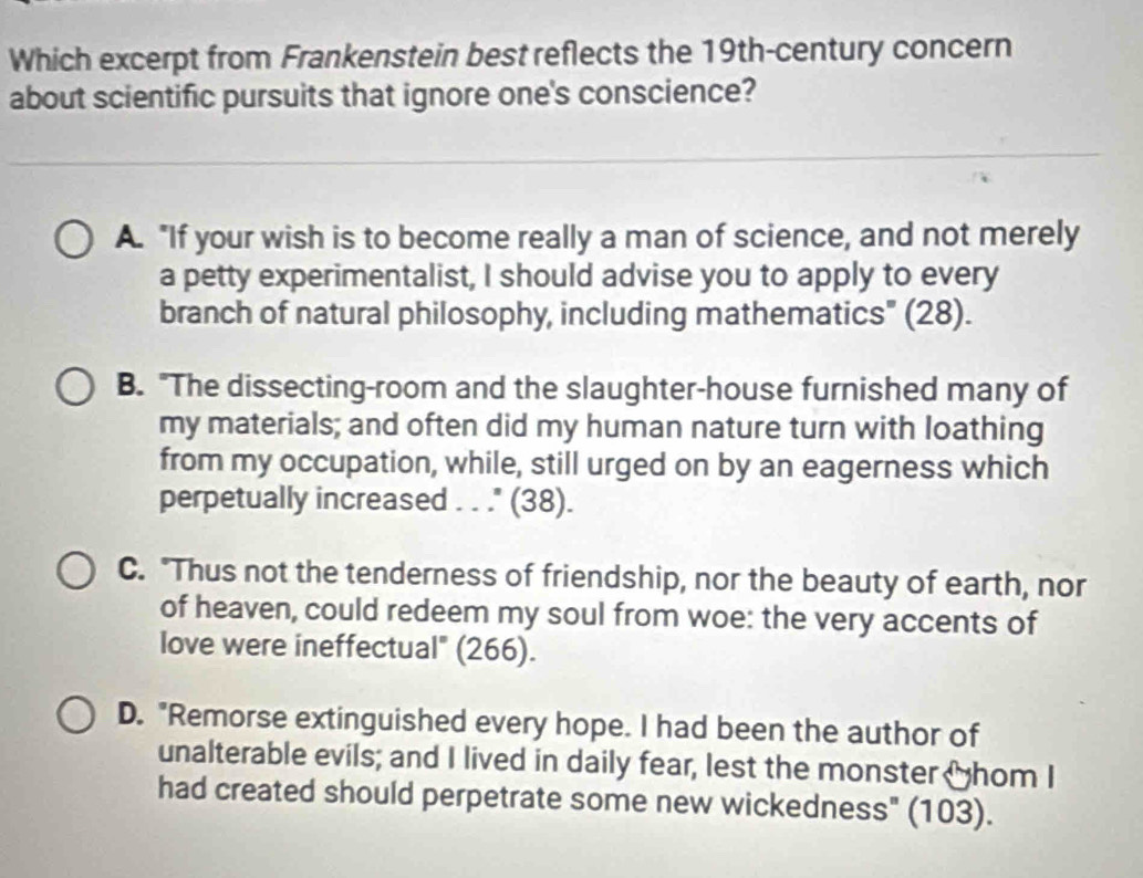 Which excerpt from Frankenstein best reflects the 19th -century concern
about scientific pursuits that ignore one's conscience?
A. "If your wish is to become really a man of science, and not merely
a petty experimentalist, I should advise you to apply to every
branch of natural philosophy, including mathematics" (28).
B. "The dissecting-room and the slaughter-house furnished many of
my materials; and often did my human nature turn with loathing
from my occupation, while, still urged on by an eagerness which
perpetually increased . . ." (38).
C. "Thus not the tenderness of friendship, nor the beauty of earth, nor
of heaven, could redeem my soul from woe: the very accents of
love were ineffectual" (266).
D. "Remorse extinguished every hope. I had been the author of
unalterable evils; and I lived in daily fear, lest the monster thom I
had created should perpetrate some new wickedness" (103).