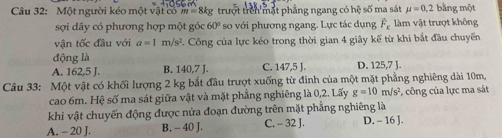 Một người kéo một vật có m=8kg trượt trên mặt phẳng ngang có hệ số ma sát mu =0,2 bằng một
sợi dây có phương hợp một góc 60° so với phương ngang. Lực tác dụng vector F_K àm vật trượt không
vận tốc đầu với a=1m/s^2. Công của lực kéo trong thời gian 4 giây kể từ khi bắt đầu chuyển
động là
A. 162, 5 J. B. 140, 7 J. C. 147,5 J. D. 125,7 J.
Câu 33: Một vật có khối lượng 2 kg bắt đầu trượt xuống từ đinh của một mặt phẳng nghiêng dài 10m,
cao 6m. Hệ số ma sát giữa vật và mặt phẳng nghiêng là 0, 2. Lấy g=10m/s^2 : công của lực ma sát
khi vật chuyển động được nửa đoạn đường trên mặt phẳng nghiêng là
A. - 20 J. B. - 40 J.
C. - 32 J. D. - 16 J.