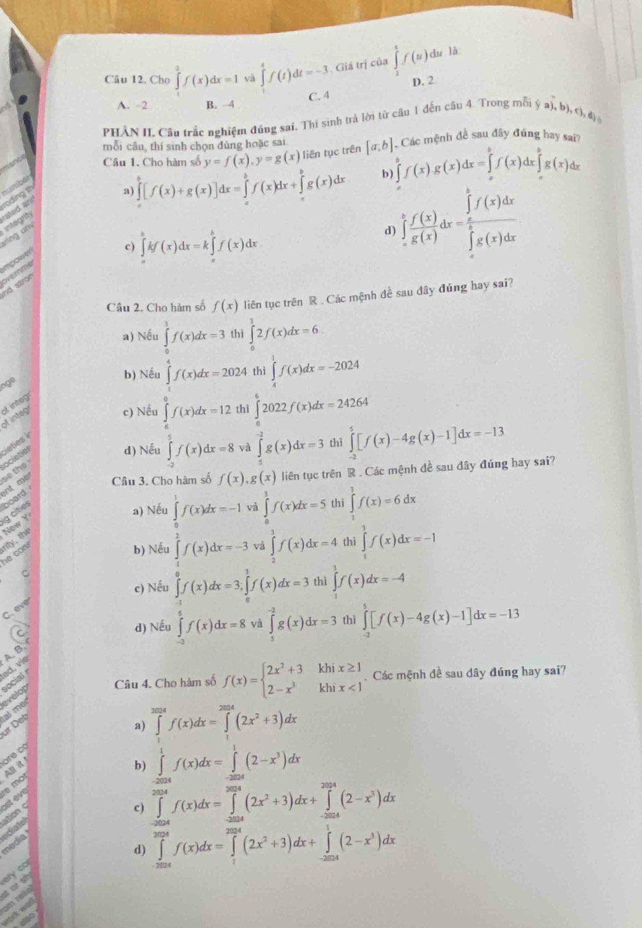 Câu 12, Cho ∈tlimits _2^(2f(x)dx=1 yà ∈tlimits _(-4)^4f(t)dt=-3 Giá trị của ∈tlimits _2^4f(u) du là
D. 2
A. 2 B. ~4 C. 4
PHẢN IL Câu trắc nghiệm đúng sai. Thí sinh trả lời từ câu 1 đến câu 4. Trong mỗi  ja) ,b),c ,d
mỗi câu, thí sinh chọn đũng hoặc sai
Câu 1. Cho hàm số y=f(x),y=g(x) liên tục trên [a,b] Các mệnh đề sau đây đúng hay sai?
a) ∈tlimits _a^(b[f(x)+g(x)]dx=∈tlimits _a^bf(x)dx+∈tlimits _a^bg(x)dx b) ∈tlimits _a^bf(x)g(x)dx=∈tlimits _a^bf(x)dx∈tlimits _a^bg(x)dx
roding th numbe
rated an
d) ∈tlimits _a^bf(x)dx=∈tlimits _a^bf(x)dx
ring un integrity
impower
c) ∈tlimits _a^bkf(x)dx=k∈tlimits _a^bf(x)dx
nd stron overnme
Câu 2. Cho hàm số f(x) liên tục trên R . Các mệnh đề sau đây đúng hay sai?
a) Nếu ∈tlimits _0^3f(x)dx=3 thì ∈tlimits _0^12f(x)dx=6.
ngo
b) Nếu ∈tlimits _0^4f(x)dx=2024 thì ∈tlimits _4^1f(x)dx=-2024
c) Nếu ∈tlimits _6^0f(x)dx=12 thì ∈tlimits _0^62022f(x)dx=24264
of integ of integr
d) Nếu ∈tlimits _(-2)^5f(x)dx=8 và ∈tlimits _5^(-2)g(x)dx=3 thì ∈tlimits _(-2)^5[f(x)-4g(x)-1]dx=-13
ocieties cleties in
Câu 3. Cho hàm số f(x),g(x) liên tục trên R . Các mệnh đề sau đây đúng hay sai?
ent me r so the
a) Nếu ∈tlimits _0^1f(x)dx=-1 và ∈tlimits _0^3f(x)dx=5 thì ∈tlimits _1^3f(x)=6dx
ig cities board
b) Nếu ∈tlimits _1^2f(x)dx=-3 và ∈tlimits _2^3f(x)dx=4 thì ∈tlimits _1^3f(x)dx=-1
he con rity, the New Y
C
c) Nếu ∈tlimits _0^1f(x)dx=3,∈tlimits _0^3f(x)dx=3 thì ∈tlimits _3^3f(x)dx=-4
C. eve
C
d) Nếu ∈tlimits _(-3)^(-1)f(x)dx=8 và ∈tlimits _5^(-2)g(x)dx=3 thì ∈tlimits _(-2)^5[f(x)-4g(x)-1]dx=-13
A, B.
social
Câu 4. Cho hàm số f(x)=beginarray)l 2x^2+3khix≥ 1 2-x^3khix<1endarray. Các mệnh đề sau dây đúng hay sai?
almec evelop
ür Deb
a) ∈tlimits _0^((2024)f(x)dx=∈tlimits _0^(2024)(2x^2)+3)dx
b) ∈tlimits _(-1)^1f(x)dx=∈tlimits _(-2004)^1(2-x^3)dx
osteve  mor Allit ore có
c) ∈tlimits _(-2024)^(2024)f(x)dx=∈tlimits _(-2024)^(2024)(2x^2+3)dx+∈tlimits _(-2024)^(2024)(2-x^3)dx
media adiate
d) ∈tlimits _(-2024)^(2024)f(x)dx=∈tlimits _1^((2024)(2x^2)+3)dx+∈tlimits _(-2024)^1(2-x^3)dx
ely co
torsh
am relo
ork wl
ntso