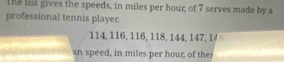 The list gives the speeds, in miles per hour, of 7 serves made by a 
professional tennis player.
114, 116, 116, 118, 144, 147, 148
an speed, in miles per hour, of thes