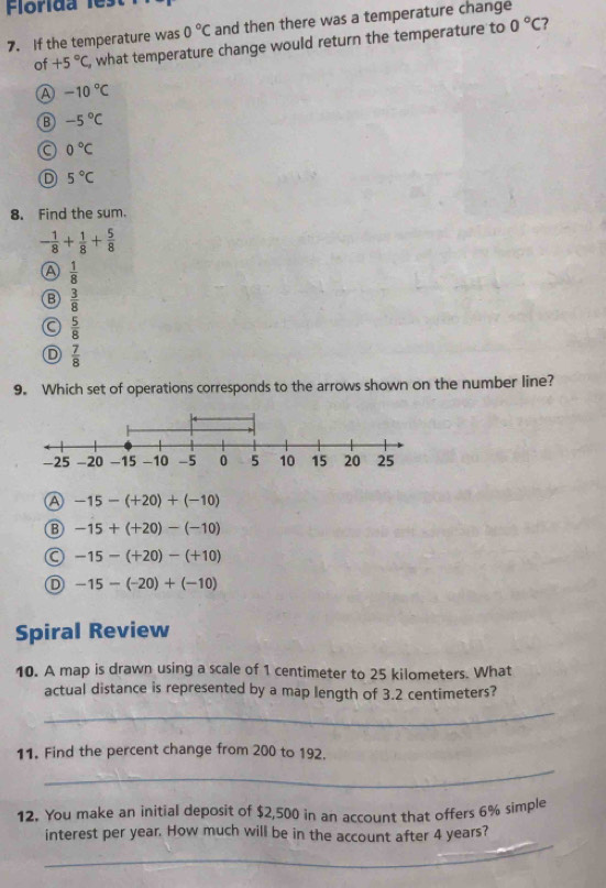Florida les
7
7. If the temperature was 0°C and then there was a temperature change
of +5°C , what temperature change would return the temperature to 0°C
A -10°C
-5°C
0°C
D 5°C
8. Find the sum.
- 1/8 + 1/8 + 5/8 
a  1/8 
B  3/8 
 5/8 
D  7/8 
9. Which set of operations corresponds to the arrows shown on the number line?
A -15-(+20)+(-10)
B -15+(+20)-(-10)
-15-(+20)-(+10)
D -15-(-20)+(-10)
Spiral Review
10. A map is drawn using a scale of 1 centimeter to 25 kilometers. What
actual distance is represented by a map length of 3.2 centimeters?
_
11. Find the percent change from 200 to 192.
_
12. You make an initial deposit of $2,500 in an account that offers 6% simple
_
interest per year. How much will be in the account after 4 years?