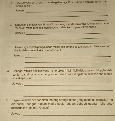 Apakah yang dimaksud: kita sebagai remaja Kristen harus menjadi garam dan 
terang dunia? 
Jawab :_ 
_ 
_ 
2. Sebutkan dan jelaskan Firman Tuhan yang mendasari orang Kristen tidak perlu 
menolak menggunakan media sosial dalam kehidupan sekarang ini! 
Jawab :_ 
_ 
_ 
3. Berikan tiga contoh penggunaan media sosial yang sesuai dengan nilai-nilai iman 
Kristiani dan memuliakan nama Tuhan! 
Jawab :_ 
_ 
_ 
4. Sebagai remaja Kristiani yang menerapkan nilai-nilai Kristus dalam hidup, berilah 
contoh bagaimana cara menghindari berita hoax yang dapat diakses dari media 
sosial apa pun! 
Jawab :_ 
_ 
_ 
5. Bagaimanakah pendapatmu tentang orang Kristen yang menolak memakai me- 
dia sosial, dengan alasan media sosial adalah sebuah godaan iblis untuk 
menjauhkan kita dari Kristus? 
_ 
Jawab :