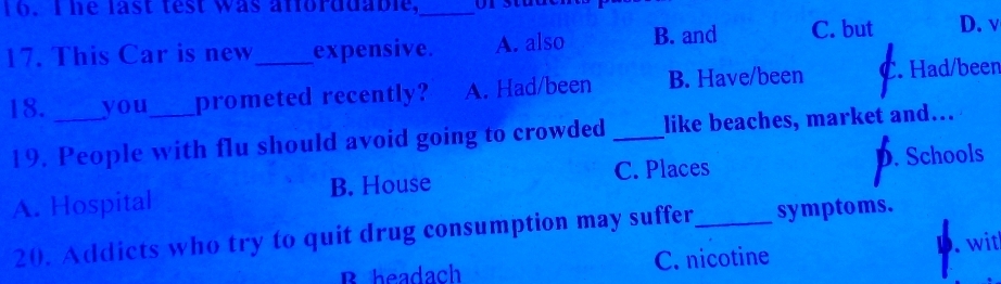 Ihe last test was afforddable,_
17. This Car is new_ expensive. A. also B. and C. but D. v
18. _you_ prometed recently? A. Had/been B. Have/been C. Had/been
19. People with flu should avoid going to crowded _like beaches, market and…
C. Places
A. Hospital B. House D. Schools
20. Addicts who try to quit drug consumption may suffer _symptoms.
B headach C. nicotine D. . wit