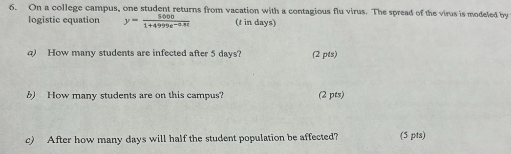 On a college campus, one student returns from vacation with a contagious flu virus. The spread of the virus is modeled by 
logistic equation y= 5000/1+4999e^(-0.8t)  (t in days) 
a) How many students are infected after 5 days? (2 pts) 
b) How many students are on this campus? (2 pts) 
c) After how many days will half the student population be affected? (5 pts)