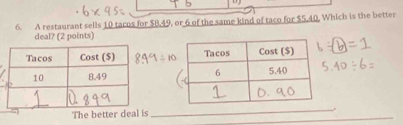 A restaurant sells 10 tacos for $8.49, or 6 of the same kind of taco for $5.40, Which is the better 
deal? (2 points) 

_ 
_ 
The better deal is _.