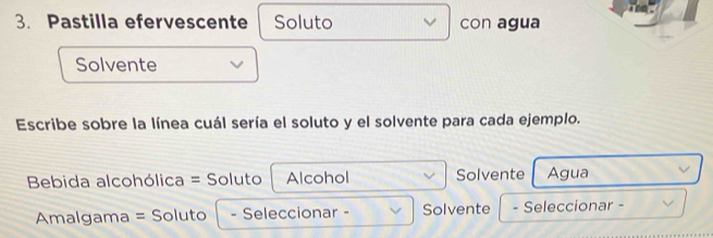 Pastilla efervescente Soluto con agua 
Solvente 
Escribe sobre la línea cuál sería el soluto y el solvente para cada ejemplo. 
Bebida alcohólica = Soluto Alcohol Solvente Agua 
Amalgama = Soluto - Seleccionar - Solvente - Seleccionar -