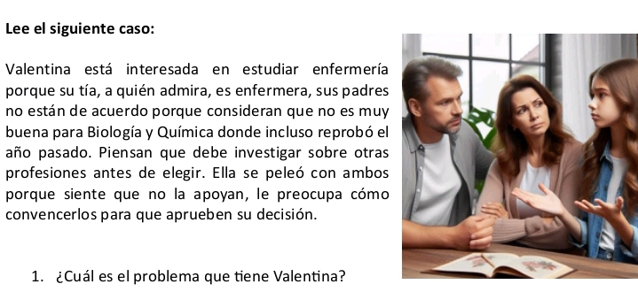 Lee el siguiente caso: 
Valentina está interesada en estudiar enfermería 
porque su tía, a quién admira, es enfermera, sus padres 
no están de acuerdo porque consideran que no es muy 
buena para Biología y Química donde incluso reprobó el 
año pasado. Piensan que debe investigar sobre otras 
profesiones antes de elegir. Ella se peleó con ambos 
porque siente que no la apoyan, le preocupa cómo 
convencerlos para que aprueben su decisión. 
1. ¿Cuál es el problema que tiene Valentina?