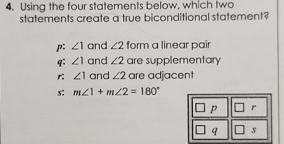 Using the four statements below, which two
statements create a true biconditional statement?
p: ∠ 1 and ∠ 2 form a linear pair
q: ∠ 1 and ∠ 2 are supplementary
r: ∠ 1 and ∠ 2 are adjacent
s: m∠ 1+m∠ 2=180°
p r
q s