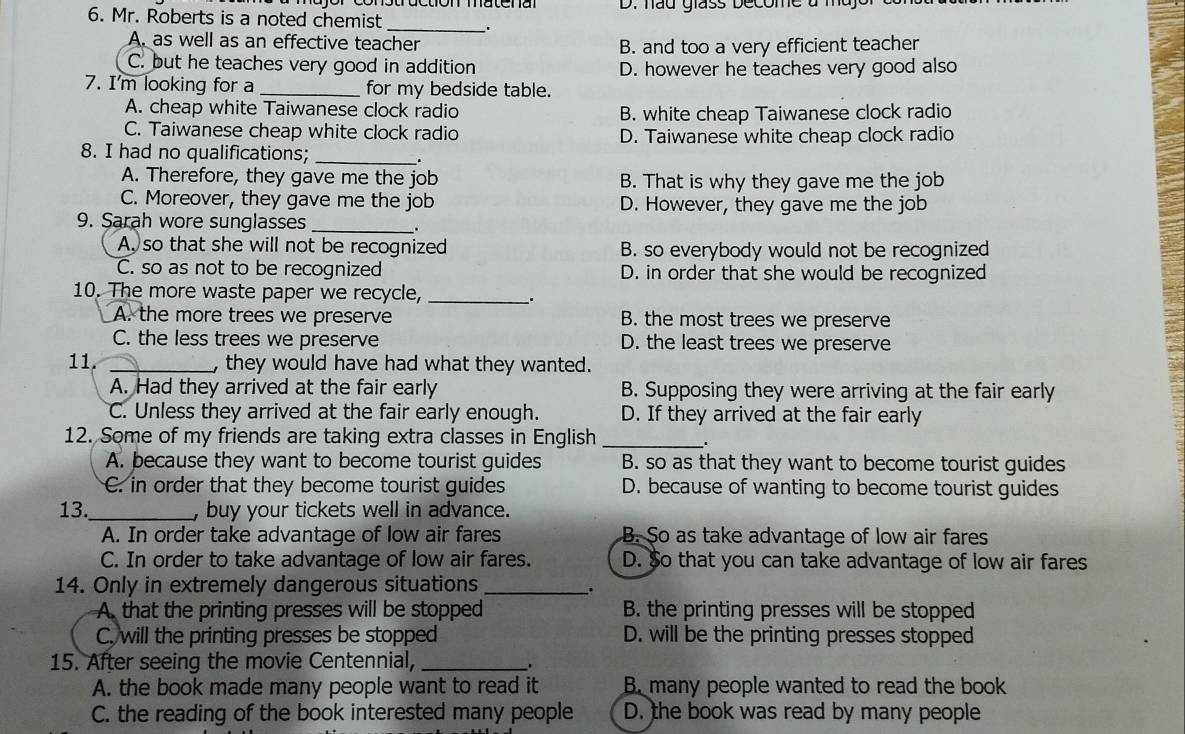 hau glass become à
6. Mr. Roberts is a noted chemist_ .
A. as well as an effective teacher
B. and too a very efficient teacher
C. but he teaches very good in addition D. however he teaches very good also
7. I'm looking for a _for my bedside table.
A. cheap white Taiwanese clock radio B. white cheap Taiwanese clock radio
C. Taiwanese cheap white clock radio D. Taiwanese white cheap clock radio
8. I had no qualifications;_
.
A. Therefore, they gave me the job B. That is why they gave me the job
C. Moreover, they gave me the job D. However, they gave me the job
9. Sarah wore sunglasses_
.
A, so that she will not be recognized B. so everybody would not be recognized
C. so as not to be recognized D. in order that she would be recognized
10. The more waste paper we recycle, _、.
A. the more trees we preserve B. the most trees we preserve
C. the less trees we preserve D. the least trees we preserve
11. _, they would have had what they wanted.
A. Had they arrived at the fair early B. Supposing they were arriving at the fair early
C. Unless they arrived at the fair early enough. D. If they arrived at the fair early
12. Some of my friends are taking extra classes in English_
.
A. because they want to become tourist guides B. so as that they want to become tourist guides
C. in order that they become tourist guides D. because of wanting to become tourist guides
13._ , buy your tickets well in advance.
A. In order take advantage of low air fares B. So as take advantage of low air fares
C. In order to take advantage of low air fares. D. So that you can take advantage of low air fares
14. Only in extremely dangerous situations_
.
A that the printing presses will be stopped B. the printing presses will be stopped
C. will the printing presses be stopped D. will be the printing presses stopped
15. After seeing the movie Centennial, _.
A. the book made many people want to read it B. many people wanted to read the book
C. the reading of the book interested many people D. the book was read by many people