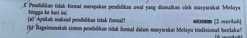 Pendidikan tidak formal merupakan pendidikan awal yang diamalkan oleh masyarakat Melayu
hingga ke hari ini.
(a) Apakah maksud pendidikan tidak formal? no oo [2 markah]
(b) Bagaimanakah sistem pendidikan tidak formal dalam masyarakat Melayu tradisional berlaku?
[6 markah