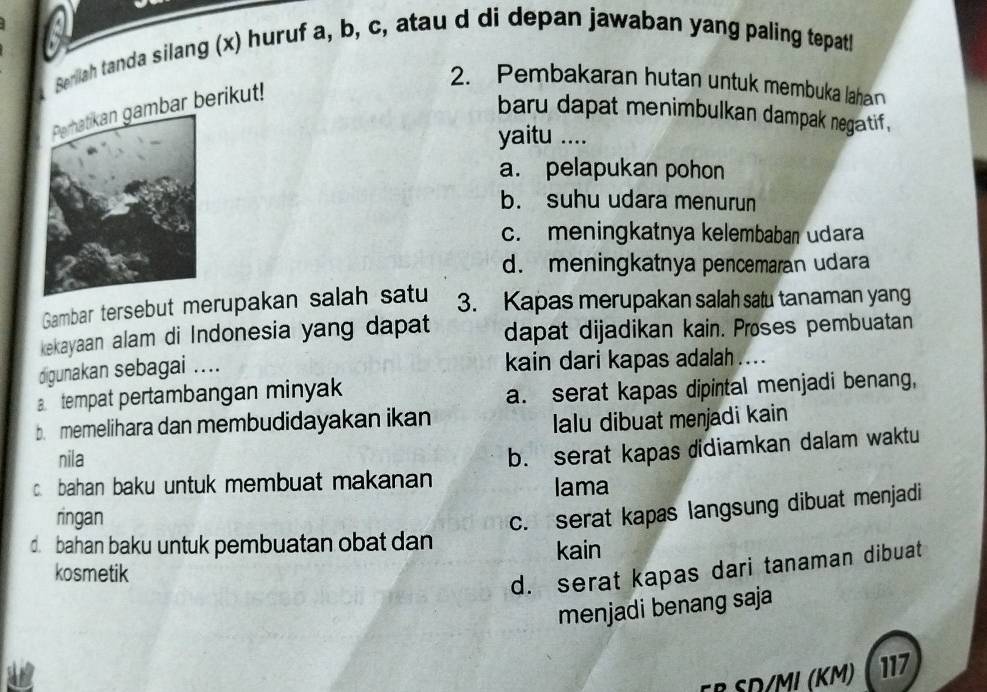 a
Serliah tanda silang (x) huruf a, b, c, atau d di depan jawaban yang paling tepath
2. Pembakaran hutan untuk membuka lahan
ar berikut!
baru dapat menimbulkan dampak negatif ,
yaitu ....
a. pelapukan pohon
b. suhu udara menurun
c. meningkatnya kelembaban udara
d. meningkatnya pencemaran udara
Gambar tersebut merupakan salah satu 3. Kapas merupakan salah satu tanaman yang
kekayaan alam di Indonesia yang dapat dapat dijadikan kain. Proses pembuatan
digunakan sebagai .... kain dari kapas adalah ....
a tempat pertambangan minyak
a. serat kapas dipintal menjadi benang,
b. memelihara dan membudidayakan ikan lalu dibuat meŋjadi kain
nila
c bahan baku untuk membuat makanan b. serat kapas didiamkan dalam waktu
lama
ringan
c. serat kapas langsung dibuat menjadi
d. bahan baku untuk pembuatan obat dan
kain
kosmetik
d. serat kapas dari tanaman dibuat
menjadi benang saja
ER SD/MI (Km) 117