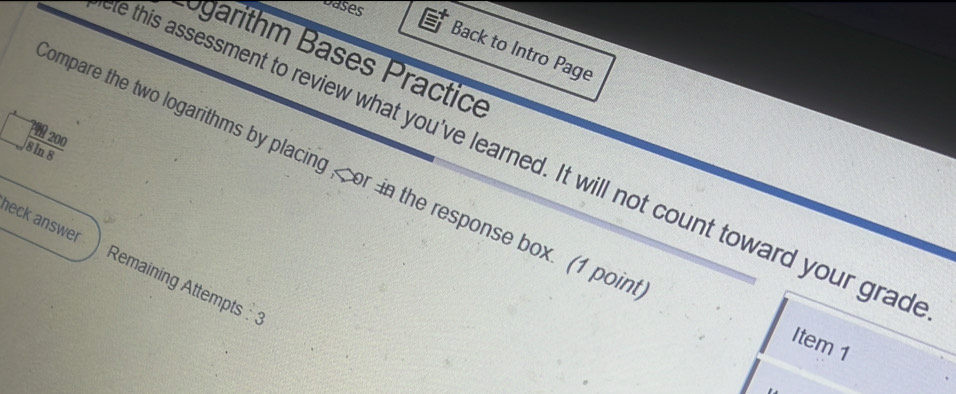 Dases 
Back to Intro Page 
arithm Bases Practice 
1 200
e this assessment to review what you've learned. It will not count toward your grad 
8 ln 8 
ompare the two logarithms by placing or in the response box. (1 poin 
heck answer Remaining Attempts :3 
Item 1