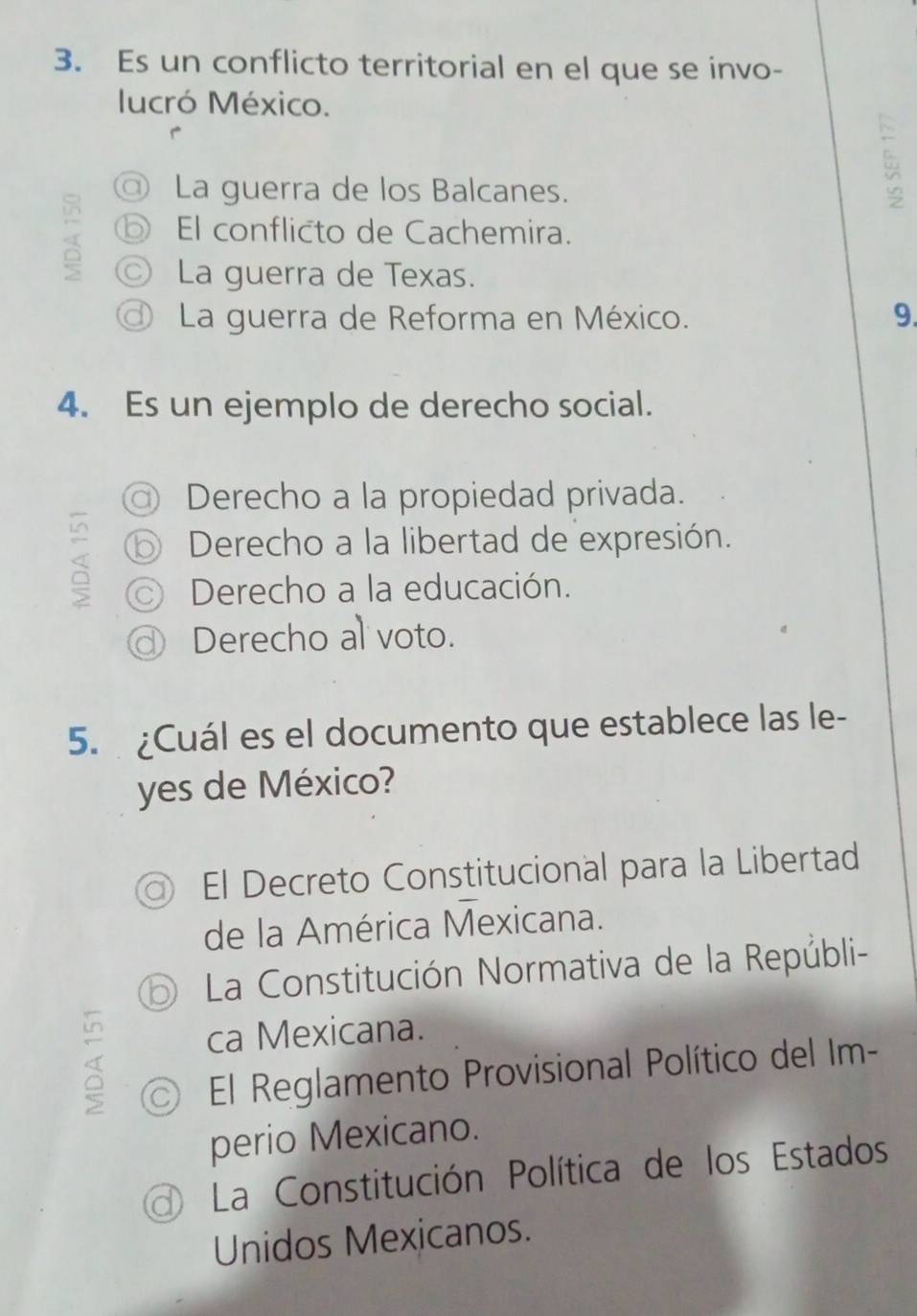 Es un conflicto territorial en el que se invo-
lucró México.
@ La guerra de los Balcanes.
⑤ El conflicto de Cachemira.
◎ La guerra de Texas.
La guerra de Reforma en México. 9.
4. Es un ejemplo de derecho social.
Derecho a la propiedad privada.
⑥ Derecho a la libertad de expresión.
© Derecho a la educación.
◎ Derecho al voto.
5. ¿Cuál es el documento que establece las le-
yes de México?
El Decreto Constitucional para la Libertad
de la América Mexicana.
⑤ La Constitución Normativa de la Repúbli-
ca Mexicana.
El Reglamento Provisional Político del Im-
perio Mexicano.
d) La Constitución Política de los Estados
Unidos Mexicanos.