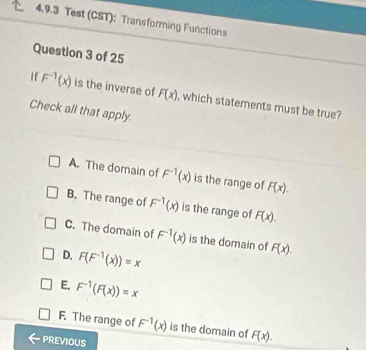 Test (CST): Transforming Functions
Question 3 of 25
If F^(-1)(x) is the inverse of F(x) , which statements must be true?
Check all that apply.
A. The domain of F^(-1)(x) is the range of F(x).
B. The range of F^(-1)(x) is the range of F(x).
C. The domain of F^(-1)(x) is the domain of F(x).
D. F(F^(-1)(x))=x
E. F^(-1)(F(x))=x
F. The range of F^(-1)(x) is the domain of F(x). 
PREVIOUS