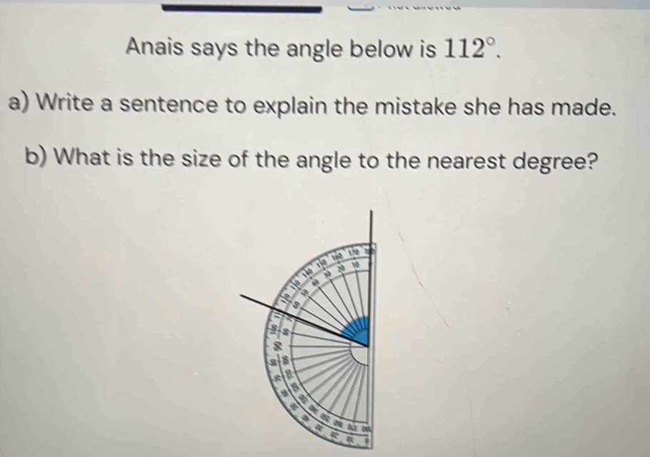 Anais says the angle below is 112°. 
a) Write a sentence to explain the mistake she has made. 
b) What is the size of the angle to the nearest degree?