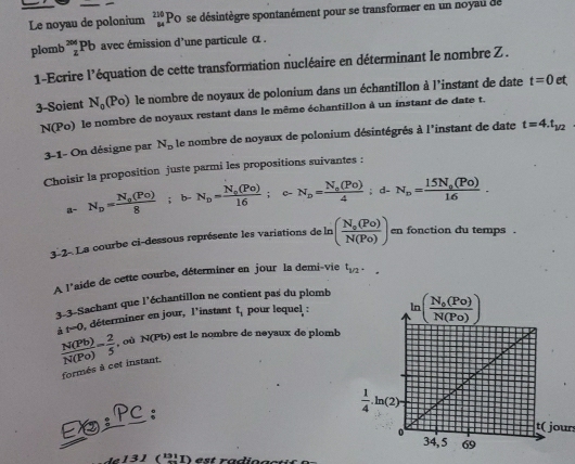 Le noyau de polonium beginarrayr 210 84endarray Po se désintègre spontanément pour se transformer en un noyau de
plomb^(2^(204)Pb avec émission d'une particule α .
1-Ecrire l'équation de cette transformation nucléaire en déterminant le nombre Z .
3-Soient N_0)(Po) le nombre de noyaux de polonium dans un échantillon à l'instant de date t=0 et
N(Po) le nombre de noyaux restant dans le même échantillon à un instant de date t.
3-1- On désigne par N_p le nombre de noyaux de polonium désintégrés à l'instant de date t=4.t_1/2
Choisir la proposition juste parmi les propositions suivantes :
a- N_p=frac N_0(Po)8; ;b-N_p=frac N_s(Po)16; C- N_o=frac N_o(Po)4;d-N_o=frac 15N_o(Po)16.
3-2- La courbe ci-dessous représente les variations de ln (frac N_0(Po)N(Po)) en fonction du temps .
A l'aide de cette courbe, déterminer en jour la demi-vie t_1/2.
3-3-Sachant que l'échantillon ne contient pas du plomb
à t=0 , déterminer en jour, l'instant t_1 pour lequel :
 N(Pb)/N(Po) = 2/5  , où N(Pb) est le nombre de neyaux de plomb
formés à cet instant.
D;Pc,
t( jour
3)(