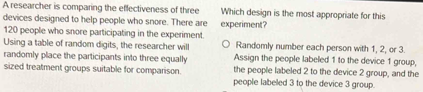 A researcher is comparing the effectiveness of three Which design is the most appropriate for this
devices designed to help people who snore. There are experiment?
120 people who snore participating in the experiment.
Using a table of random digits, the researcher will Randomly number each person with 1, 2, or 3.
randomly place the participants into three equally Assign the people labeled 1 to the device 1 group,
sized treatment groups suitable for comparison. the people labeled 2 to the device 2 group, and the
people labeled 3 to the device 3 group.