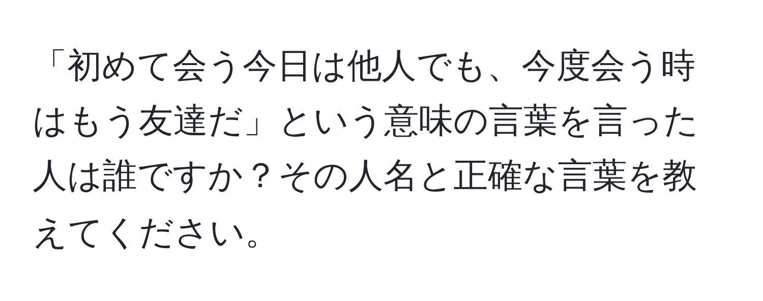 「初めて会う今日は他人でも、今度会う時はもう友達だ」という意味の言葉を言った人は誰ですか？その人名と正確な言葉を教えてください。