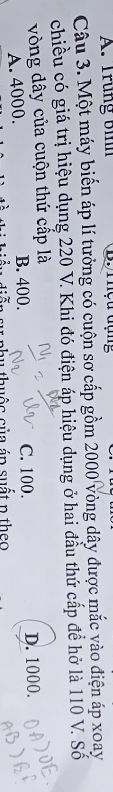 A. Trung bình B. rhệu đụng
Câu 3. Một máy biển áp lí tưởng có cuộn sơ cấp gồm 2000 vòng dây được mắc vào điện áp xoay
chiều có giá trị hiệu dụng 220 V. Khi đó điện áp hiệu dụng ở hai đầu thứ cấp để hở là 110 V. Số
vòng dây của cuộn thứ cấp là
B. 400. C. 100.
A. 4000. D. 1000.
thuộc của áp suất p theo