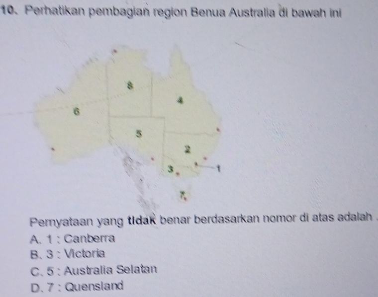 Perhatikan pembagian region Benua Australia di bawah ini
8
6
5
2
3
Pernyataan yang tidak benar berdasarkan nomor di atas adalah .
A. 1 : Canberra
B. 3 : Victoria
C. 5 : Australia Selatan
D. 7 : Quensland