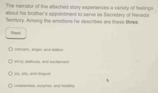 The narrator of the attached story experiences a variety of feelings
about his brother's appointment to serve as Secretary of Nevada
Territory. Among the emotions he describes are these three.
Read
concern, anger, and elation
envy, jealousy, and excitement
joy, pity, and disgust
uneasiness, surprise, and hostility