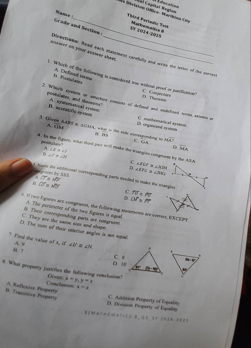 Éducation
Ial Capital Region
ls Division Office- Marikina City
Name :
_Third Periodic Test
Grade and Section 
Mathematics 8
SY 2024-2025
answer on your answer sheet
Directions: Read each statement carefully and write the letter of the corred
A. Defined terms
. Which of the following is considered true without proof or justification
B. Postulates
C. Conjecture
D. Theorem
postulates, and theorems?
2. Which system or structure consists of defined and undefined terms, axioms of
A. systematical system
B. scientific system
C. mathematical system
A. overline GM
D. organized system
3. Given △ ABS≌ △ GMA , what is the side corresponding to
B. overline BS
C. GA Moverline A?
postulate? A. ∠ E≌ ∠ J
D. overline MA
4. In the figure, what third pair will make the triangles congruent by the ASA
B. ∠ F≌ ∠ H
C. ∠ EGF≌ ∠ JGH
D. ∠ EFG≌ ∠ JHG
congruent by SSS.
5. Name the additional corresponding parts needed to make the triangles
A. overline LT≌ overline MP
B. overline LO≌ overline MO
C. overline TO≌ overline PO
D. overline LM≌ overline PT
6. If two figures are congruent, the following statements are correct, EXCEPT.
A. The perimeter of the two figures is equal.
B. Their corresponding parts are congruent.
C. They are the same size and shape.
D. The sum of their interior angles is not equal.
7. Find the value of x, if ∠ U≌ ∠ N.
A. 9
B. 7
C. 8
D. 10
8. What property justifies the following conclusion?
Given: x=y,y=z
Conclusion: x=z
A. Reflexive Property
B. Transitive Property
C. Addition Property of Equality
D. Division Property of Equality
I ] M A T H E M A T1 C 5 B ＿Q 3 _ 5 Y 20 2 4 - 2 0 2 5