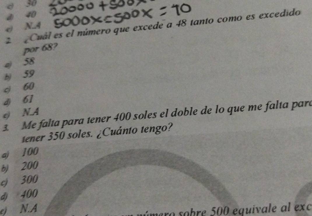 30
40
2 Cuál es el número que excede a 48 tanto como es excedido
e N.A
por 68?
a) 58
b) 59
c 60
d) 61
e) N.A
3. Me falta para tener 400 soles el doble de lo que me falta para
tener 350 soles. ¿Cuánto tengo?
aj 100
b) 200
c) 300
d) 400
e) N.A
ímero sobre 500 equivale al exc