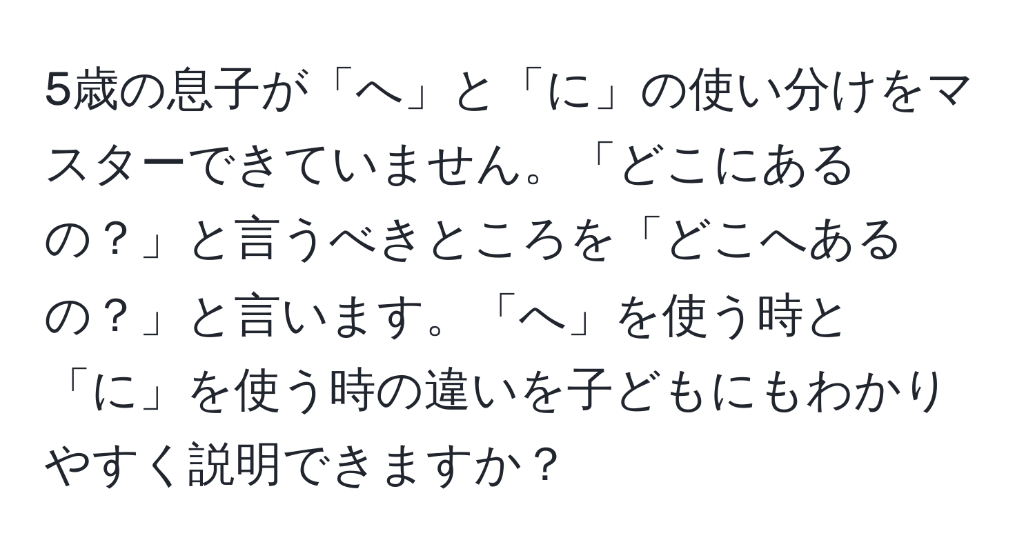 5歳の息子が「へ」と「に」の使い分けをマスターできていません。「どこにあるの？」と言うべきところを「どこへあるの？」と言います。「へ」を使う時と「に」を使う時の違いを子どもにもわかりやすく説明できますか？