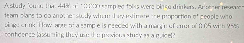 A study found that 44% of 10,000 sampled folks were binge drinkers. Another research 
team plans to do another study where they estimate the proportion of people who 
binge drink. How large of a sample is needed with a margin of error of 0.05 with 95%
confidence (assuming they use the previous study as a guide)?