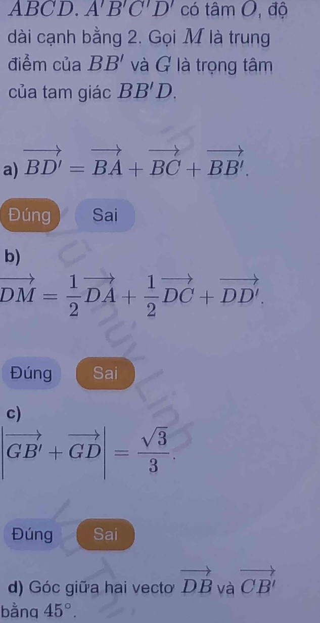 ABCD. A'B'C'D' có tâm O, độ 
dài cạnh bằng 2. Gọi M là trung 
điểm của BB' và G là trọng tâm 
của tam giác BB'D. 
a) vector BD'=vector BA+vector BC+vector BB'. 
Đúng Sai 
b)
vector DM= 1/2 vector DA+ 1/2 vector DC+vector DD'. 
Đúng Sai 
c)
|vector GB'+vector GD|= sqrt(3)/3 . 
Đúng Sai 
d) Góc giữa hai vecto vector DB và vector CB'
bằnq 45°.