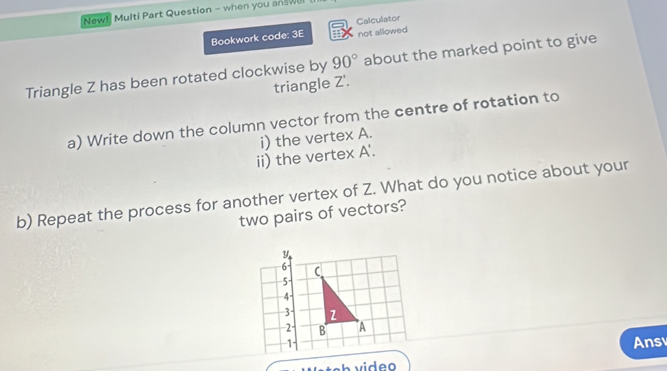 New! Multi Part Question - when you answel 
Bookwork code: 3E Calculator 
not allowed 
Triangle Z has been rotated clockwise by 90° about the marked point to give 
triangle Z '. 
a) Write down the column vector from the centre of rotation to 
i) the vertex A. 
ii) the vertex A '. 
b) Repeat the process for another vertex of Z. What do you notice about your 
two pairs of vectors? 
Ans