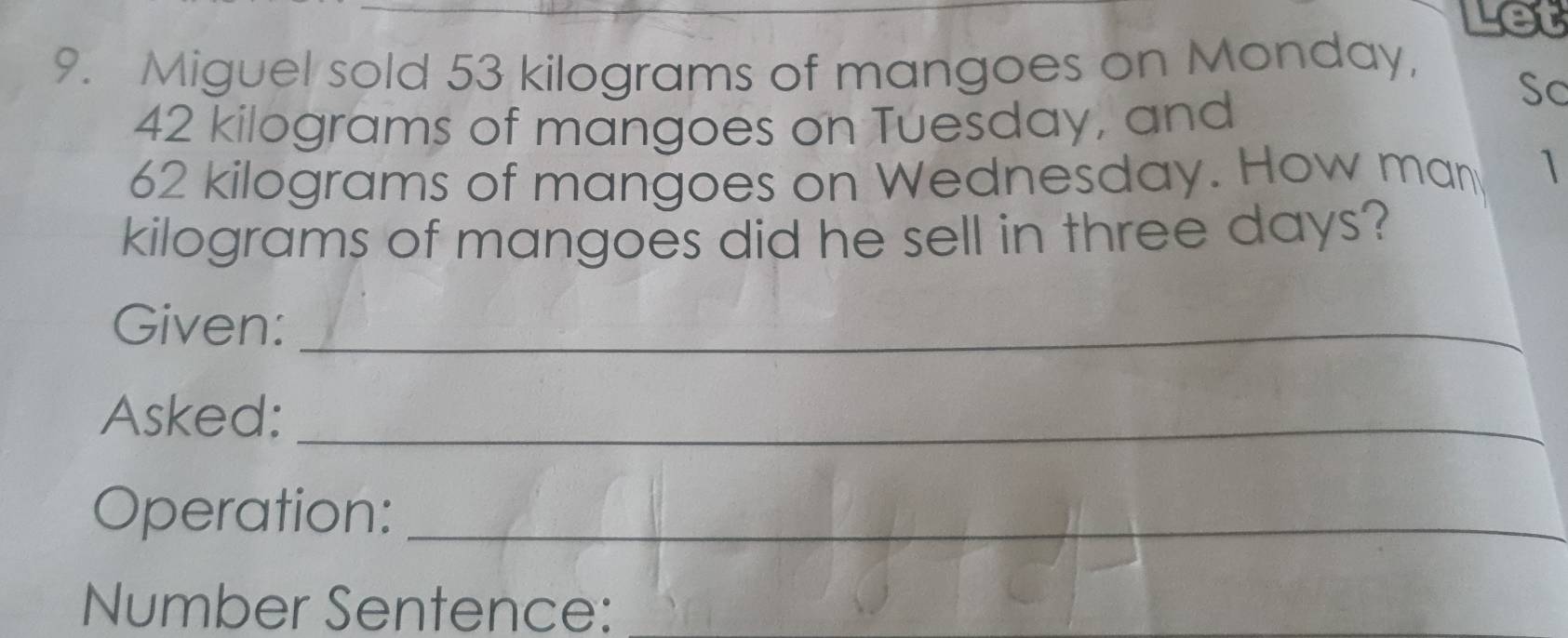 et 
9. Miguel sold 53 kilograms of mangoes on Monday,
42 kilograms of mangoes on Tuesday, and 
Sc
62 kilograms of mangoes on Wednesday. How man 1
kilograms of mangoes did he sell in three days? 
Given:_ 
Asked:_ 
Operation:_ 
Number Sentence: