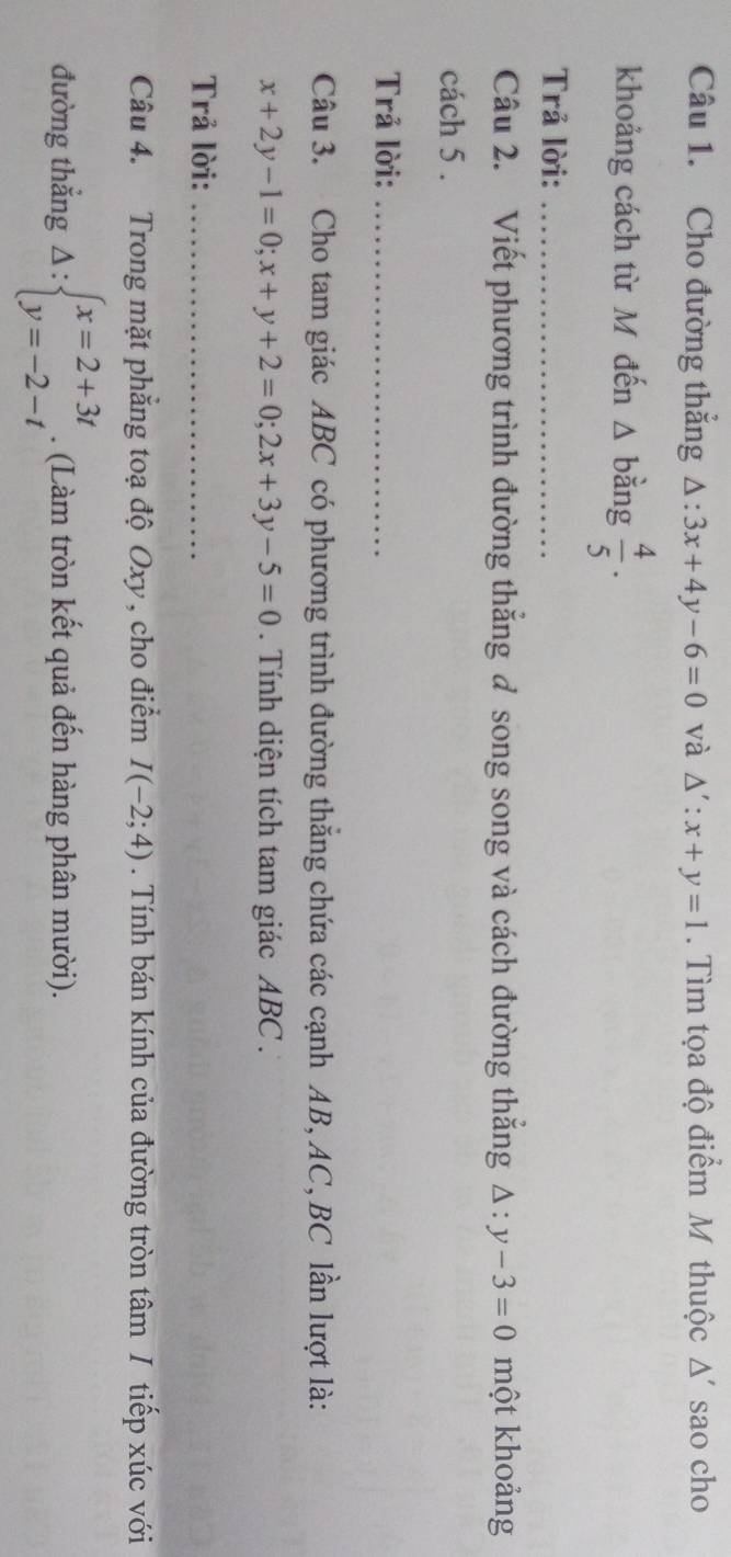 Cho đường thắng △ :3x+4y-6=0 và △ ':x+y=1. Tìm tọa độ điểm M thuộc Δ' sao cho 
khoảng cách từ M đến Δ bằng  4/5 ·
Trả lời:_ 
Câu 2. Viết phương trình đường thắng ở song song và cách đường thắng △ :y-3=0 một khoảng 
cách 5. 
Trả lời:_ 
Câu 3. Cho tam giác ABC có phương trình đường thắng chứa các cạnh AB, AC, BC lần lượt là:
x+2y-1=0; x+y+2=0; 2x+3y-5=0. Tính diện tích tam giác ABC. 
Trả lời:_ 
Câu 4. Trong mặt phẳng toạ độ Oxy, cho điểm I(-2;4). Tính bán kính của đường tròn tâm / tiếp xúc với 
đường thắng Delta :beginarrayl x=2+3t y=-2-tendarray.. (Làm tròn kết quả đến hàng phân mười).