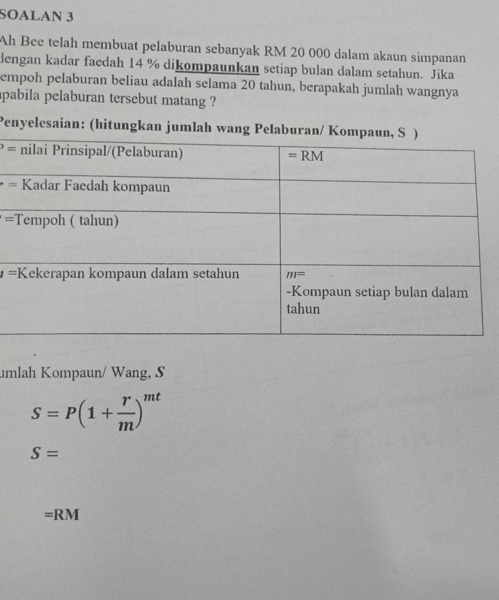 SOALAN 3
Ah Bee telah membuat pelaburan sebanyak RM 20 000 dalam akaun simpanan
dengan kadar faedah 14 % dikompaunkan setiap bulan dalam setahun. Jika
empoh pelaburan beliau adalah selama 20 tahun, berapakah jumlah wangnya
apabila pelaburan tersebut matang ?
Penyelesaian: (hitungkan jumlah wang Pelaburan/ Kom
=
=
=T
t=
umlah Kompaun/ Wang, S
S=P(1+ r/m )^mt
S=
=RM