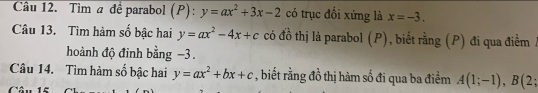 Tìm a để parabol (P): y=ax^2+3x-2 có trục đối xứng là x=-3. 
Câu 13. Tìm hàm số bậc hai y=ax^2-4x+c có đồ thị là parabol (P), biết rằng (P) đi qua điểm / 
hoành độ đinh bằng -3. 
Câu 14. Tìm hàm số bậc hai y=ax^2+bx+c , biết rằng đồ thị hàm số đi qua ba điểm A(1;-1), B(2;
Câu 15