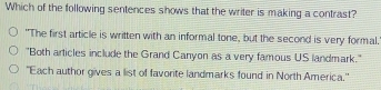 Which of the following sentences shows that the writer is making a contrast?
"The first article is written with an informal tone, but the second is very formal.
"Both articles include the Grand Canyon as a very famous US landmark."
'Each author gives a list of favorite landmarks found in North America."