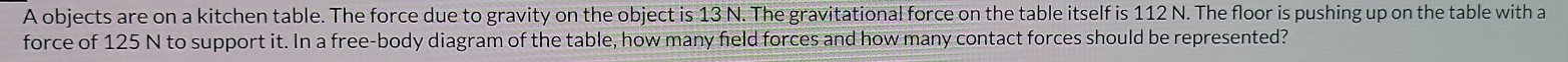 A objects are on a kitchen table. The force due to gravity on the object is 13 N. The gravitational force on the table itself is 112 N. The floor is pushing up on the table with a 
force of 125 N to support it. In a free-body diagram of the table, how many field forces and how many contact forces should be represented?