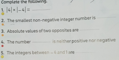 Complete the following. 
1. |4|* |-4|= _ 
2. The smallest non-negative integer number is 
_ 
3. Absolute values of two opposites are 
_ 
4. The number _is neither positive nor negative 
5. The integers between - 4 and 1 are_