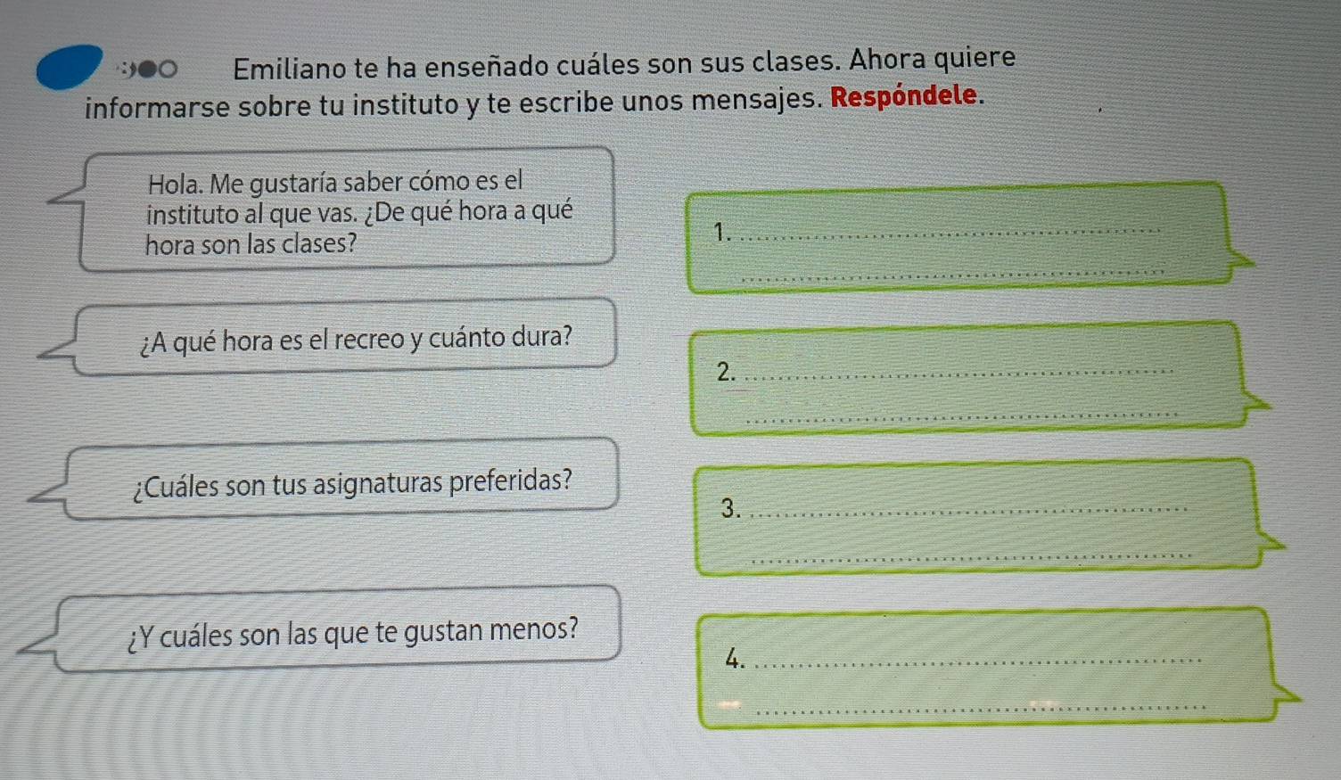 Emiliano te ha enseñado cuáles son sus clases. Ahora quiere 
informarse sobre tu instituto y te escribe unos mensajes. Respóndele. 
Hola. Me gustaría saber cómo es el 
instituto al que vas. ¿De qué hora a qué 
hora son las clases? 
1._ 
_ 
¿A qué hora es el recreo y cuánto dura? 
2._ 
_ 
¿Cuáles son tus asignaturas preferidas? 
3._ 
_ 
¿Y cuáles son las que te gustan menos? 
4._ 
_