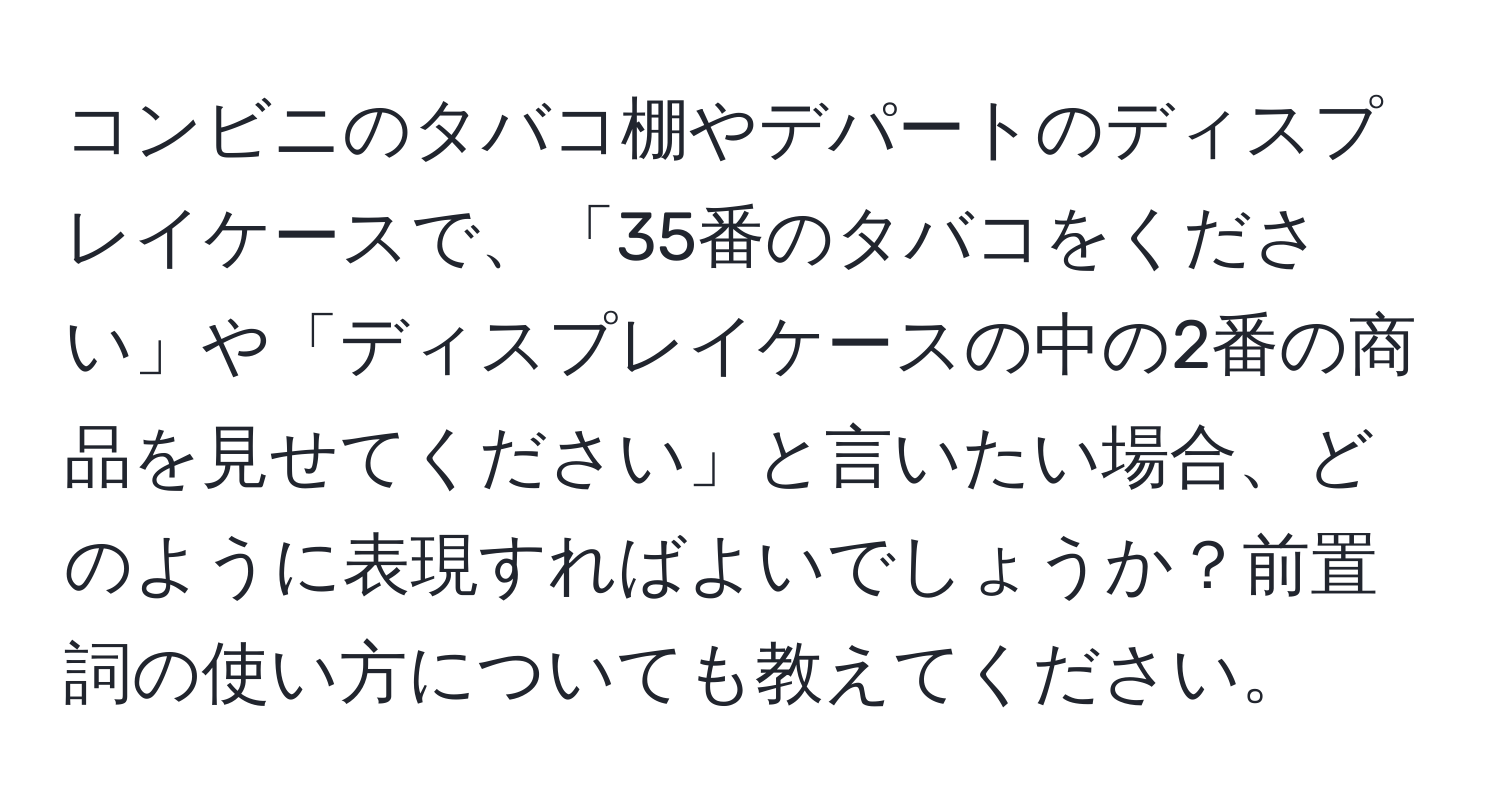 コンビニのタバコ棚やデパートのディスプレイケースで、「35番のタバコをください」や「ディスプレイケースの中の2番の商品を見せてください」と言いたい場合、どのように表現すればよいでしょうか？前置詞の使い方についても教えてください。